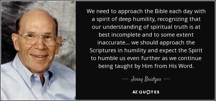 We need to approach the Bible each day with a spirit of deep humility, recognizing that our understanding of spiritual truth is at best incomplete and to some extent inaccurate ... we should approach the Scriptures in humility and expect the Spirit to humble us even further as we continue being taught by Him from His Word. - Jerry Bridges