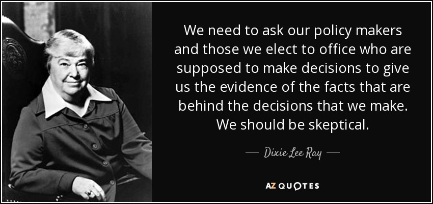 We need to ask our policy makers and those we elect to office who are supposed to make decisions to give us the evidence of the facts that are behind the decisions that we make. We should be skeptical. - Dixie Lee Ray
