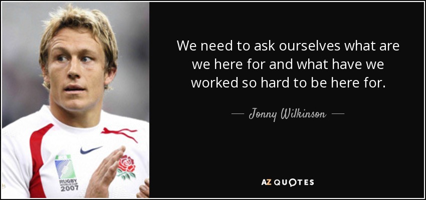 We need to ask ourselves what are we here for and what have we worked so hard to be here for. - Jonny Wilkinson