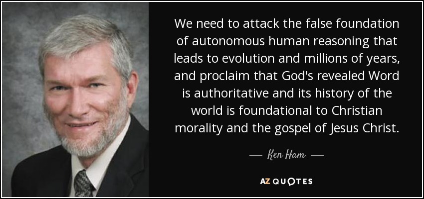We need to attack the false foundation of autonomous human reasoning that leads to evolution and millions of years, and proclaim that God's revealed Word is authoritative and its history of the world is foundational to Christian morality and the gospel of Jesus Christ. - Ken Ham
