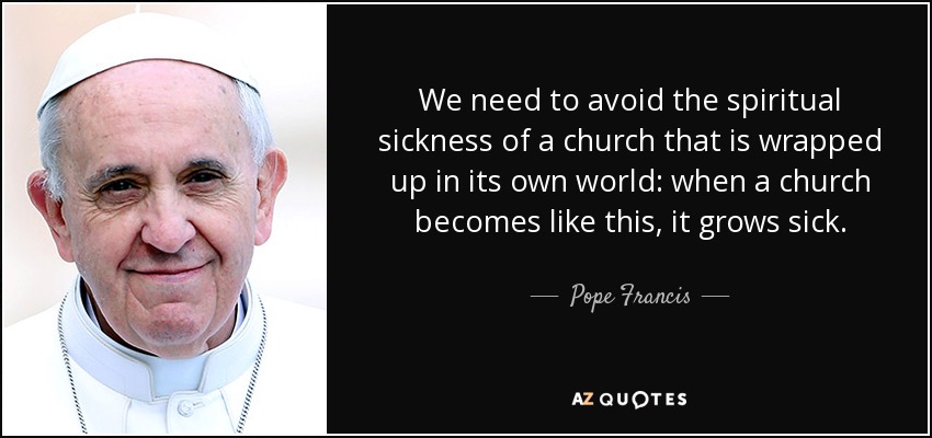 We need to avoid the spiritual sickness of a church that is wrapped up in its own world: when a church becomes like this, it grows sick. - Pope Francis