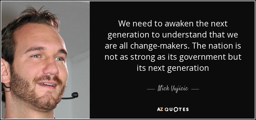 We need to awaken the next generation to understand that we are all change-makers. The nation is not as strong as its government but its next generation - Nick Vujicic
