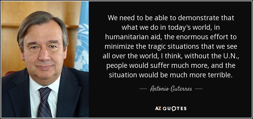 We need to be able to demonstrate that what we do in today's world, in humanitarian aid, the enormous effort to minimize the tragic situations that we see all over the world, I think, without the U.N., people would suffer much more, and the situation would be much more terrible. - Antonio Guterres