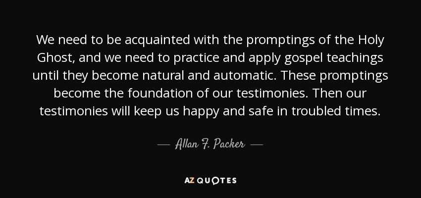 We need to be acquainted with the promptings of the Holy Ghost, and we need to practice and apply gospel teachings until they become natural and automatic. These promptings become the foundation of our testimonies. Then our testimonies will keep us happy and safe in troubled times. - Allan F. Packer