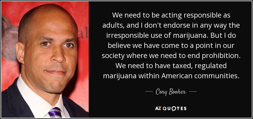 We need to be acting responsible as adults, and I don't endorse in any way the irresponsible use of marijuana. But I do believe we have come to a point in our society where we need to end prohibition. We need to have taxed, regulated marijuana within American communities. - Cory Booker