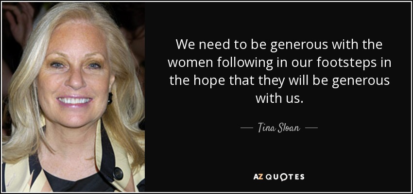 We need to be generous with the women following in our footsteps in the hope that they will be generous with us. - Tina Sloan