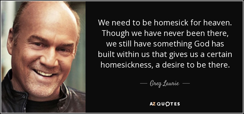 We need to be homesick for heaven. Though we have never been there, we still have something God has built within us that gives us a certain homesickness, a desire to be there. - Greg Laurie