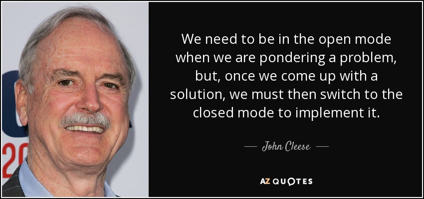 We need to be in the open mode when we are pondering a problem, but, once we come up with a solution, we must then switch to the closed mode to implement it. - John Cleese