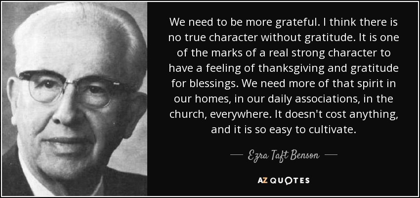 We need to be more grateful. I think there is no true character without gratitude. It is one of the marks of a real strong character to have a feeling of thanksgiving and gratitude for blessings. We need more of that spirit in our homes, in our daily associations, in the church, everywhere. It doesn't cost anything, and it is so easy to cultivate. - Ezra Taft Benson