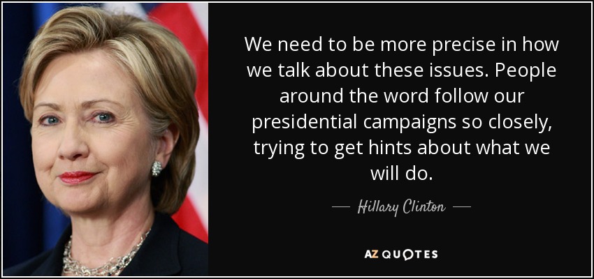 We need to be more precise in how we talk about these issues. People around the word follow our presidential campaigns so closely, trying to get hints about what we will do. - Hillary Clinton