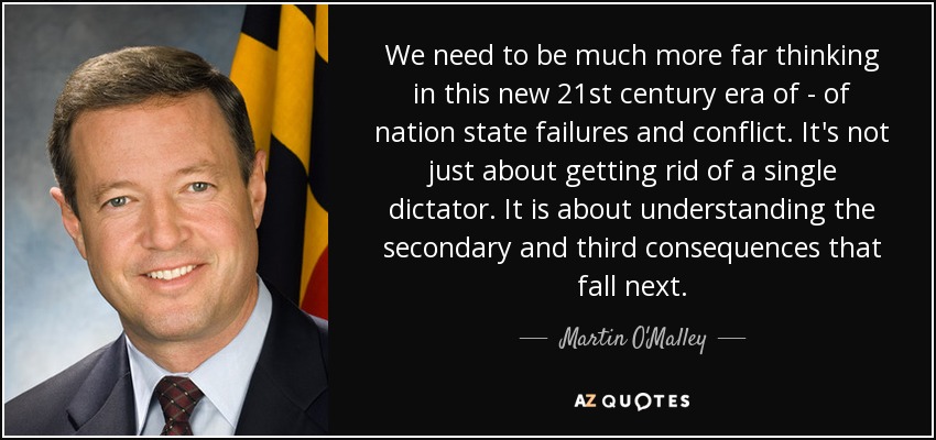 We need to be much more far thinking in this new 21st century era of - of nation state failures and conflict. It's not just about getting rid of a single dictator. It is about understanding the secondary and third consequences that fall next. - Martin O'Malley
