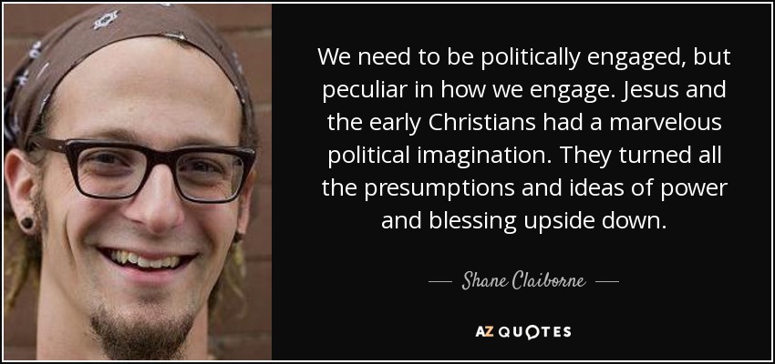 We need to be politically engaged, but peculiar in how we engage. Jesus and the early Christians had a marvelous political imagination. They turned all the presumptions and ideas of power and blessing upside down. - Shane Claiborne