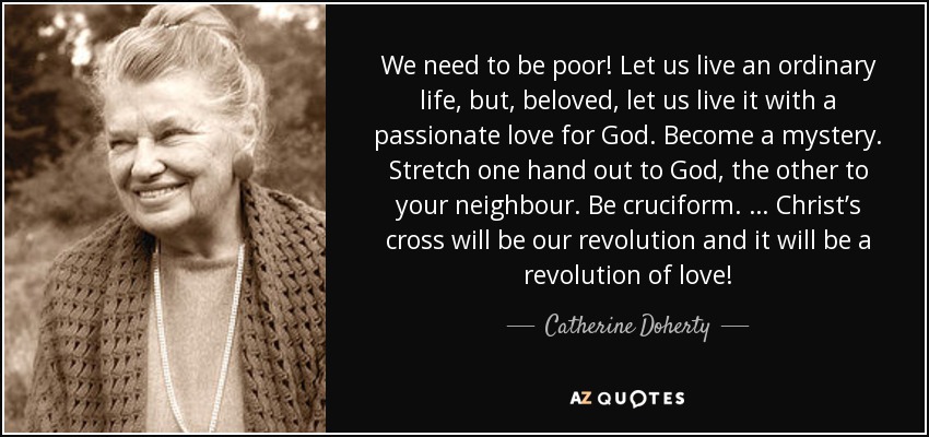 We need to be poor! Let us live an ordinary life, but, beloved, let us live it with a passionate love for God. Become a mystery. Stretch one hand out to God, the other to your neighbour. Be cruciform. … Christ’s cross will be our revolution and it will be a revolution of love! - Catherine Doherty