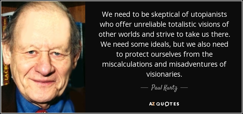 We need to be skeptical of utopianists who offer unreliable totalistic visions of other worlds and strive to take us there. We need some ideals, but we also need to protect ourselves from the miscalculations and misadventures of visionaries. - Paul Kurtz