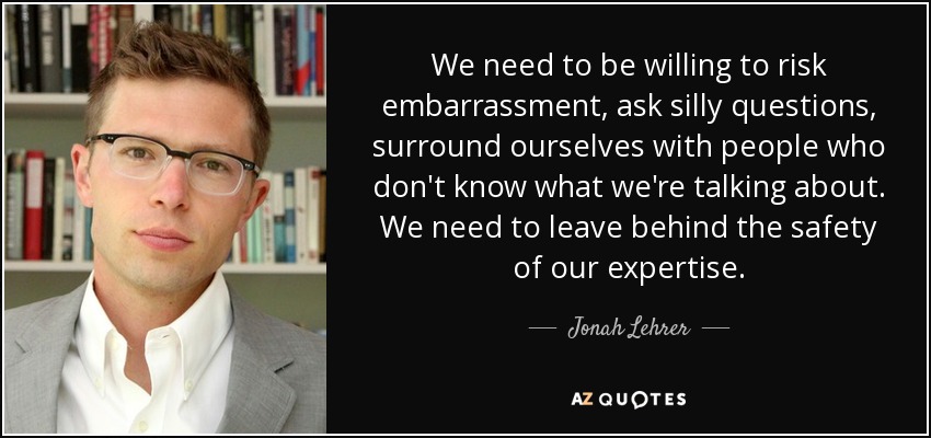 We need to be willing to risk embarrassment, ask silly questions, surround ourselves with people who don't know what we're talking about. We need to leave behind the safety of our expertise. - Jonah Lehrer