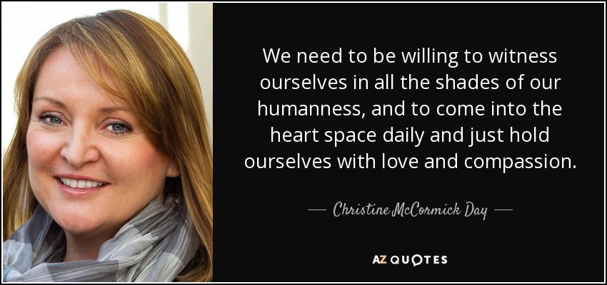 We need to be willing to witness ourselves in all the shades of our humanness, and to come into the heart space daily and just hold ourselves with love and compassion. - Christine McCormick Day