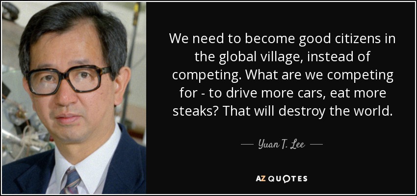 We need to become good citizens in the global village, instead of competing. What are we competing for - to drive more cars, eat more steaks? That will destroy the world. - Yuan T. Lee