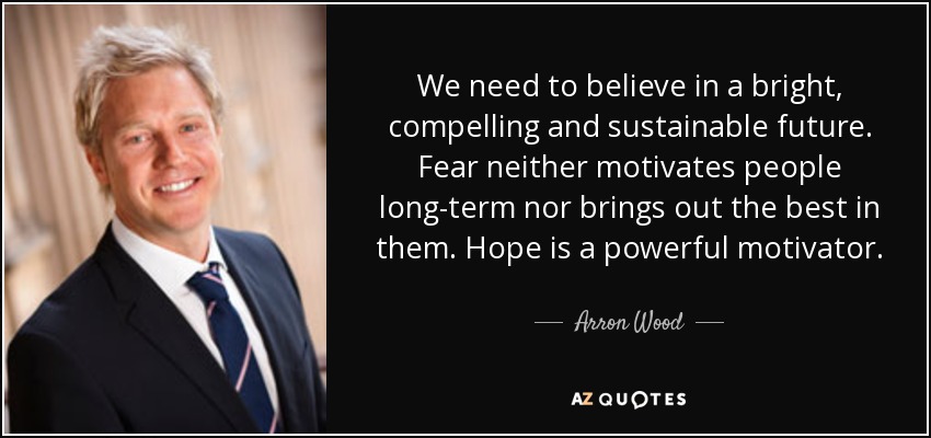 We need to believe in a bright, compelling and sustainable future. Fear neither motivates people long-term nor brings out the best in them. Hope is a powerful motivator. - Arron Wood