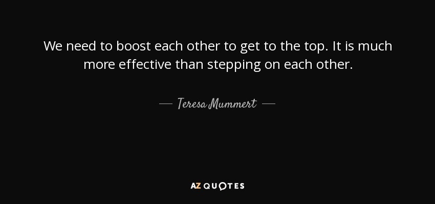 We need to boost each other to get to the top. It is much more effective than stepping on each other. - Teresa Mummert