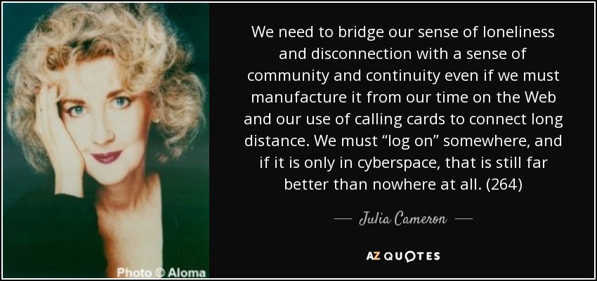 We need to bridge our sense of loneliness and disconnection with a sense of community and continuity even if we must manufacture it from our time on the Web and our use of calling cards to connect long distance. We must “log on” somewhere, and if it is only in cyberspace, that is still far better than nowhere at all. (264) - Julia Cameron