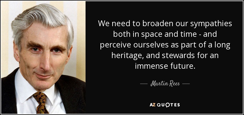 We need to broaden our sympathies both in space and time - and perceive ourselves as part of a long heritage, and stewards for an immense future. - Martin Rees