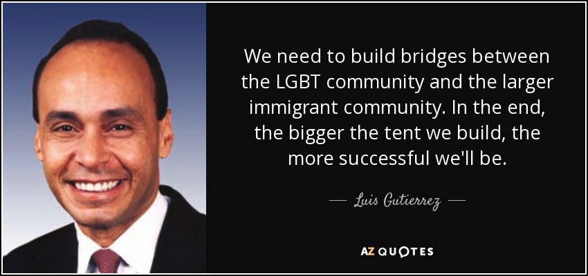 We need to build bridges between the LGBT community and the larger immigrant community. In the end, the bigger the tent we build, the more successful we'll be. - Luis Gutierrez