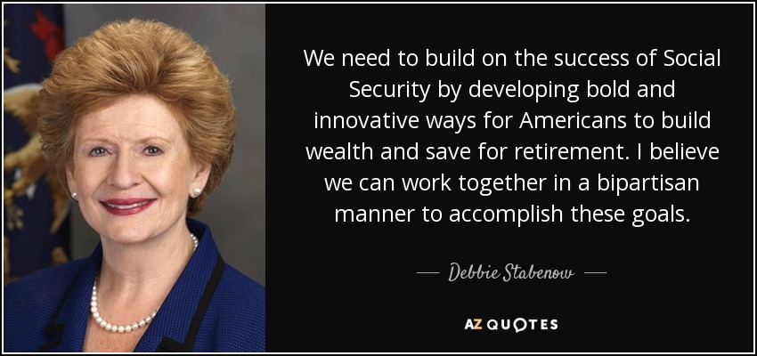 We need to build on the success of Social Security by developing bold and innovative ways for Americans to build wealth and save for retirement. I believe we can work together in a bipartisan manner to accomplish these goals. - Debbie Stabenow