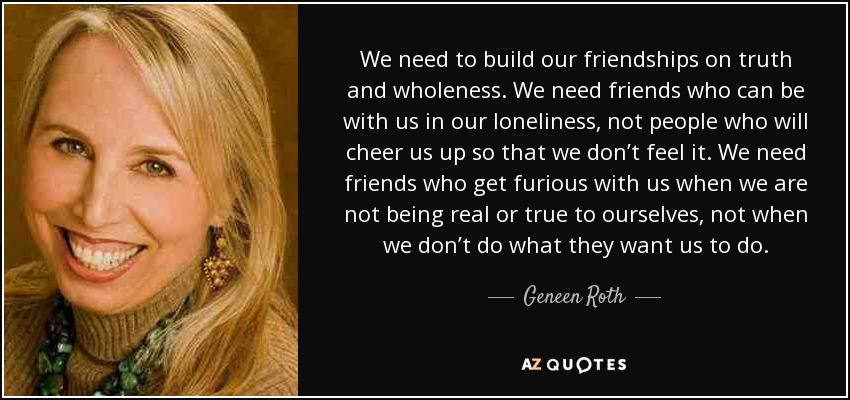 We need to build our friendships on truth and wholeness. We need friends who can be with us in our loneliness, not people who will cheer us up so that we don’t feel it. We need friends who get furious with us when we are not being real or true to ourselves, not when we don’t do what they want us to do. - Geneen Roth