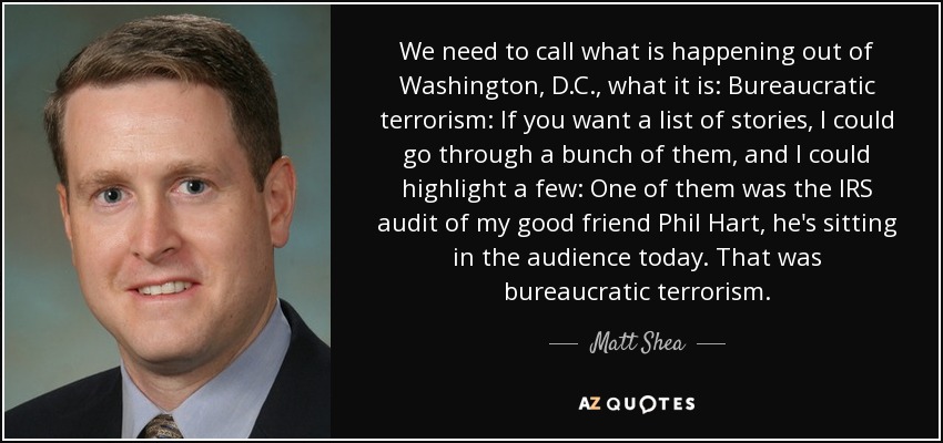 We need to call what is happening out of Washington, D.C., what it is: Bureaucratic terrorism: If you want a list of stories, I could go through a bunch of them, and I could highlight a few: One of them was the IRS audit of my good friend Phil Hart, he's sitting in the audience today. That was bureaucratic terrorism. - Matt Shea