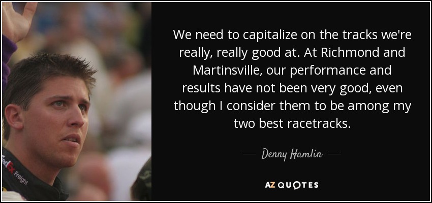 We need to capitalize on the tracks we're really, really good at. At Richmond and Martinsville, our performance and results have not been very good, even though I consider them to be among my two best racetracks. - Denny Hamlin