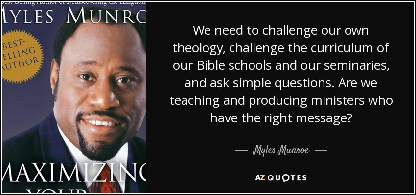 We need to challenge our own theology, challenge the curriculum of our Bible schools and our seminaries, and ask simple questions. Are we teaching and producing ministers who have the right message? - Myles Munroe