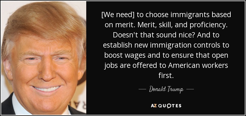 [We need] to choose immigrants based on merit. Merit, skill, and proficiency. Doesn't that sound nice? And to establish new immigration controls to boost wages and to ensure that open jobs are offered to American workers first. - Donald Trump