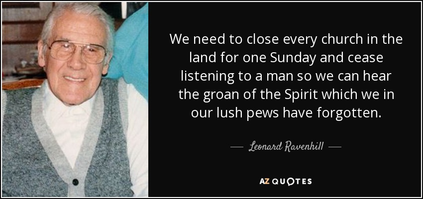 We need to close every church in the land for one Sunday and cease listening to a man so we can hear the groan of the Spirit which we in our lush pews have forgotten. - Leonard Ravenhill