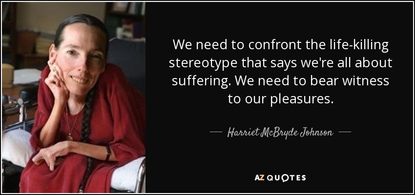 We need to confront the life-killing stereotype that says we're all about suffering. We need to bear witness to our pleasures. - Harriet McBryde Johnson