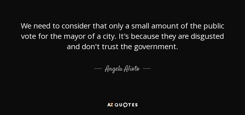 We need to consider that only a small amount of the public vote for the mayor of a city. It's because they are disgusted and don't trust the government. - Angela Alioto