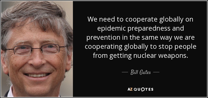 We need to cooperate globally on epidemic preparedness and prevention in the same way we are cooperating globally to stop people from getting nuclear weapons. - Bill Gates
