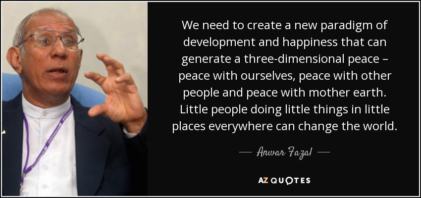 We need to create a new paradigm of development and happiness that can generate a three-dimensional peace – peace with ourselves, peace with other people and peace with mother earth. Little people doing little things in little places everywhere can change the world. - Anwar Fazal