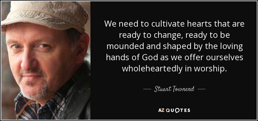 We need to cultivate hearts that are ready to change, ready to be mounded and shaped by the loving hands of God as we offer ourselves wholeheartedly in worship. - Stuart Townend