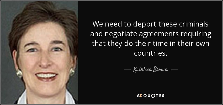 We need to deport these criminals and negotiate agreements requiring that they do their time in their own countries. - Kathleen Brown