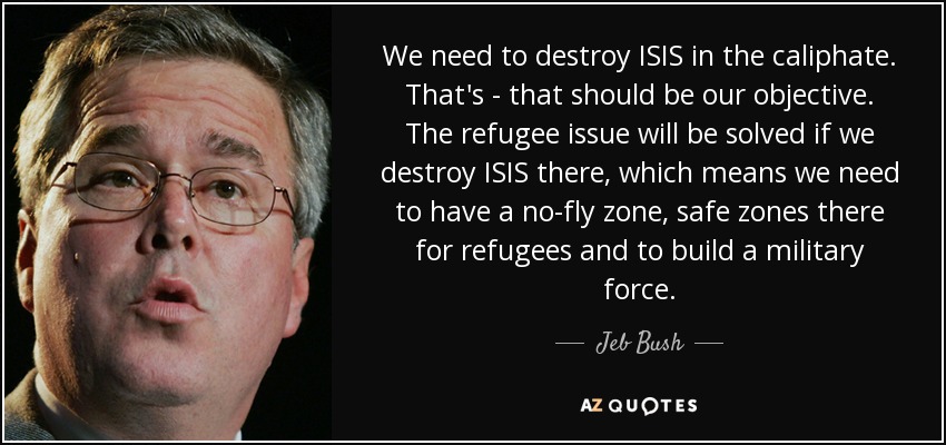 We need to destroy ISIS in the caliphate. That's - that should be our objective. The refugee issue will be solved if we destroy ISIS there, which means we need to have a no-fly zone, safe zones there for refugees and to build a military force. - Jeb Bush