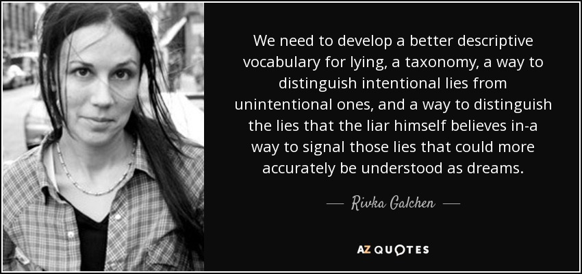 We need to develop a better descriptive vocabulary for lying, a taxonomy, a way to distinguish intentional lies from unintentional ones, and a way to distinguish the lies that the liar himself believes in-a way to signal those lies that could more accurately be understood as dreams. - Rivka Galchen