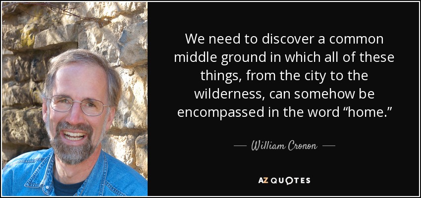 We need to discover a common middle ground in which all of these things, from the city to the wilderness, can somehow be encompassed in the word “home.” - William Cronon