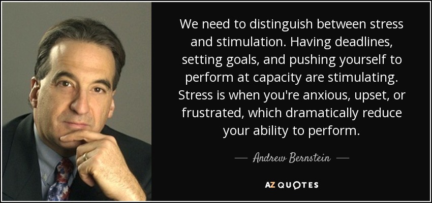We need to distinguish between stress and stimulation. Having deadlines, setting goals, and pushing yourself to perform at capacity are stimulating. Stress is when you're anxious, upset, or frustrated, which dramatically reduce your ability to perform. - Andrew Bernstein