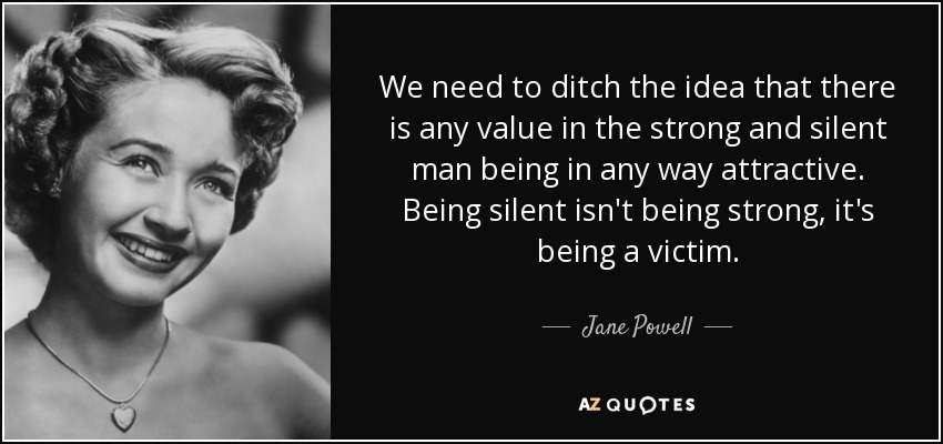 We need to ditch the idea that there is any value in the strong and silent man being in any way attractive. Being silent isn't being strong, it's being a victim. - Jane Powell