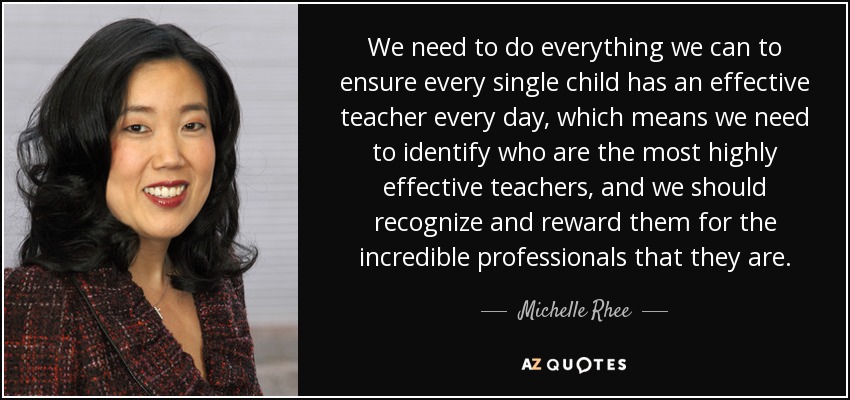 We need to do everything we can to ensure every single child has an effective teacher every day, which means we need to identify who are the most highly effective teachers, and we should recognize and reward them for the incredible professionals that they are. - Michelle Rhee