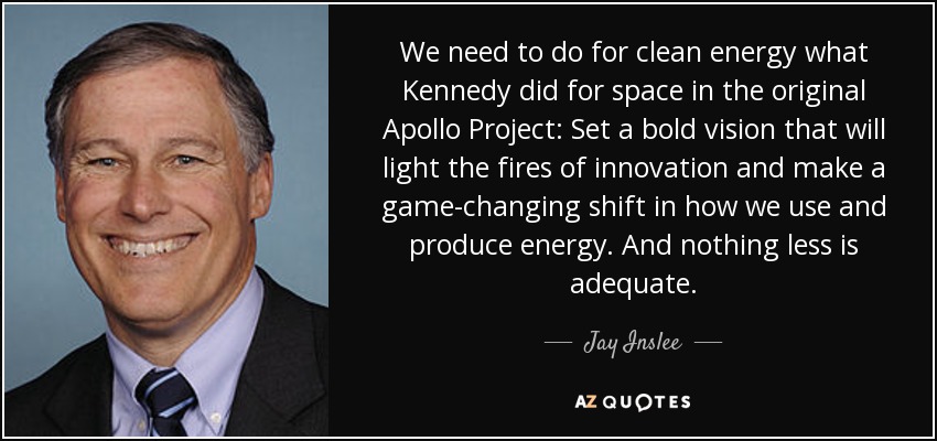 We need to do for clean energy what Kennedy did for space in the original Apollo Project: Set a bold vision that will light the fires of innovation and make a game-changing shift in how we use and produce energy. And nothing less is adequate. - Jay Inslee