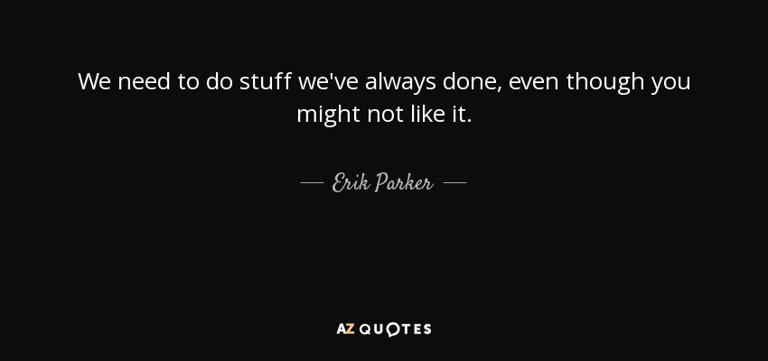 We need to do stuff we've always done, even though you might not like it. - Erik Parker