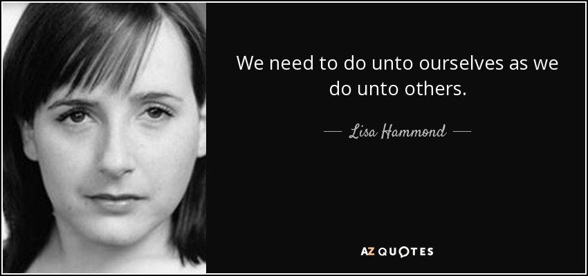 We need to do unto ourselves as we do unto others. - Lisa Hammond