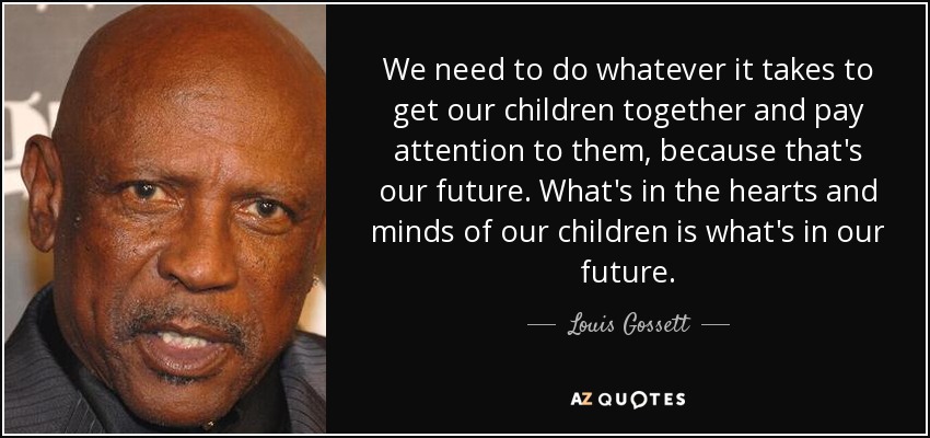 We need to do whatever it takes to get our children together and pay attention to them, because that's our future. What's in the hearts and minds of our children is what's in our future. - Louis Gossett, Jr.