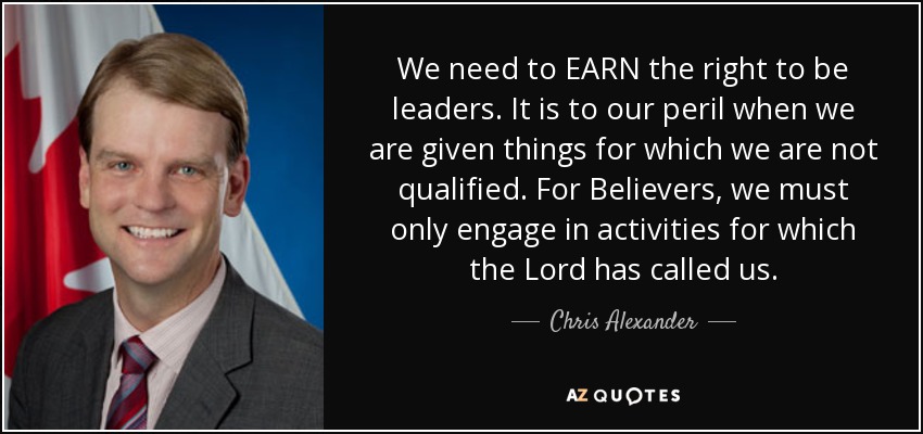 We need to EARN the right to be leaders. It is to our peril when we are given things for which we are not qualified. For Believers, we must only engage in activities for which the Lord has called us. - Chris Alexander